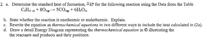 2. a. Determine the standard heat of formation, AH for the following reaction using the Data from the Table.
C3H12 ) + 802(g) → 5CO2 + 6H₂O
b. State whether the reaction is exothermic or endothermic. Explain.
c. Rewrite the equation as thermochemical equations in two different ways to include the heat calculated in (2a).
d. Draw a detail Energy Diagram representing the thermochemical equation in Ⓒ illustrating the
the reactants and products and their positions.