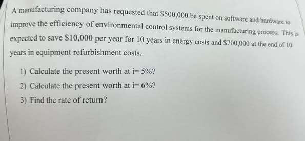 A manufacturing company has requested that $500,000 be spent on software and hardware to
improve the efficiency of environmental control systems for the manufacturing process. This is
expected to save $10,000 per year for 10 years in energy costs and $700,000 at the end of 10
years in equipment refurbishment costs.
1) Calculate the present worth at i= 5%?
2) Calculate the present worth at i= 6%?
3) Find the rate of return?