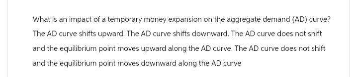 What is an impact of a temporary money expansion on the aggregate demand (AD) curve?
The AD curve shifts upward. The AD curve shifts downward. The AD curve does not shift
and the equilibrium point moves upward along the AD curve. The AD curve does not shift
and the equilibrium point moves downward along the AD curve