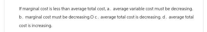 If marginal cost is less than average total cost, a. average variable cost must be decreasing.
b. marginal cost must be decreasing.O c. average total cost is decreasing. d. average total
cost is increasing.