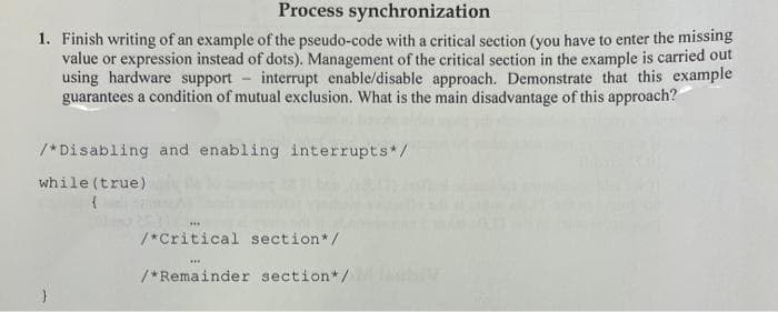 Process synchronization
1. Finish writing of an example of the pseudo-code with a critical section (you have to enter the missing
value or expression instead of dots). Management of the critical section in the example is carried out
using hardware support interrupt enable/disable approach. Demonstrate that this example
guarantees a condition of mutual exclusion. What is the main disadvantage of this approach?
/*Disabling and enabling interrupts*/
while (true)
{
/*Critical section */
***
/*Remainder section*/