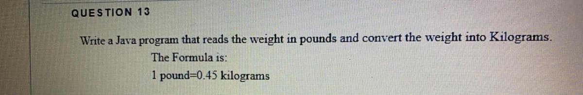QUESTION 13
Write a Java program that reads the weight in pounds and convert the weight into Kilograms.
The Formula is:
1 pound=0.45 kilograms
