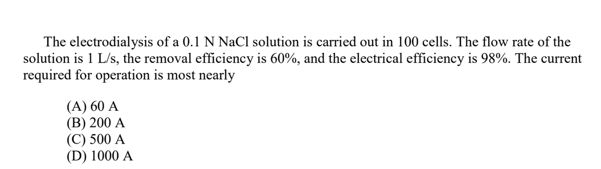 The electrodialysis of a 0.1 N NaCl solution is carried out in 100 cells. The flow rate of the
solution is 1 L/s, the removal efficiency is 60%, and the electrical efficiency is 98%. The current
required for operation is most nearly
(A) 60 A
(В) 200 А
(С) 500 A
(D) 1000 A
