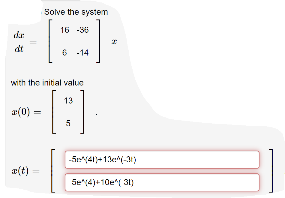 Solve the system
[:
16 -36
dx
dt
6.
-14
with the initial value
13
x(0)
5
-5e^(4t)+13e^(-3t)
x(t) =
-5e^(4)+10e^(-3t)
