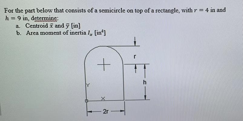For the part below that consists of a semicircle on top of a rectangle, with r = 4 in and
h=9 in, determine:
a. Centroid x and y [in]
b. Area moment of inertia I [in]
2r
