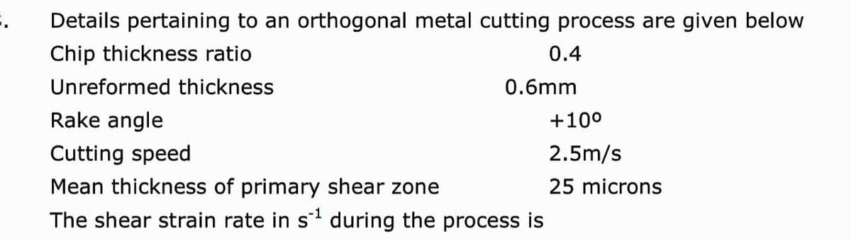 Details pertaining to an orthogonal metal cutting process are given below
Chip thickness ratio
0.4
Unreformed thickness
0.6mm
Rake angle
+10°
Cutting speed
2.5m/s
Mean thickness of primary shear zone
25 microns
The shear strain rate in s during the process is
