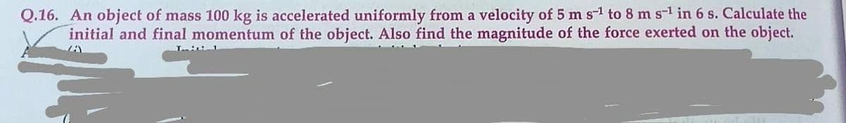 Q.16. An object of mass 100 kg is accelerated uniformly from a velocity of 5 m s-1 to 8 m s-1 in 6 s. Calculate the
initial and final momentum of the object. Also find the magnitude of the force exerted on the object.
