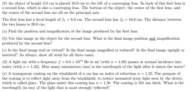 (8) An object of height 2.0 cm is placed 10.0 cm to the left of a converging lens. In back of this first lens is
a second lens, which is also a converging lens. The bottom of the object, the center of the first lens, and
the center of the second lens are all on the principal axis.
The first lens has a focal length of fi = 8.0 cm. The second lens has f2 = 16.0 cm. The distance between
the two lenses is 20.0 cm.
(a) Find the position and magnification of the image produced by the first lens.
(b) Use this image as the object for the second lens. What is the final image position and magnification
produced by the second lens?
(c) Is the final image real or virtual? Is the final image magnified or reduced? Is the final image upright or
inverted? As always, show all work for all three cases.
(d) A light ray with a frequency f = 6.0 x 1014 Hz in air (with n = 1.00) passes at normal incidence into
water (with n = 1.33). How many nanometers (nm) is the wavelength of the light after it enters the water?
(e) A transparent coating on the windshield of a car has an index of refraction n = 1.25. The purpose of
the coating is to reflect light away from the windshield, to reduce unwanted stray light seen by the driver,
which is called glare. The glass under this coating has n = 1.50. The coating is 101 nm thick. What is the
wavelength (in nm) of the light that is most strongly reflected?
