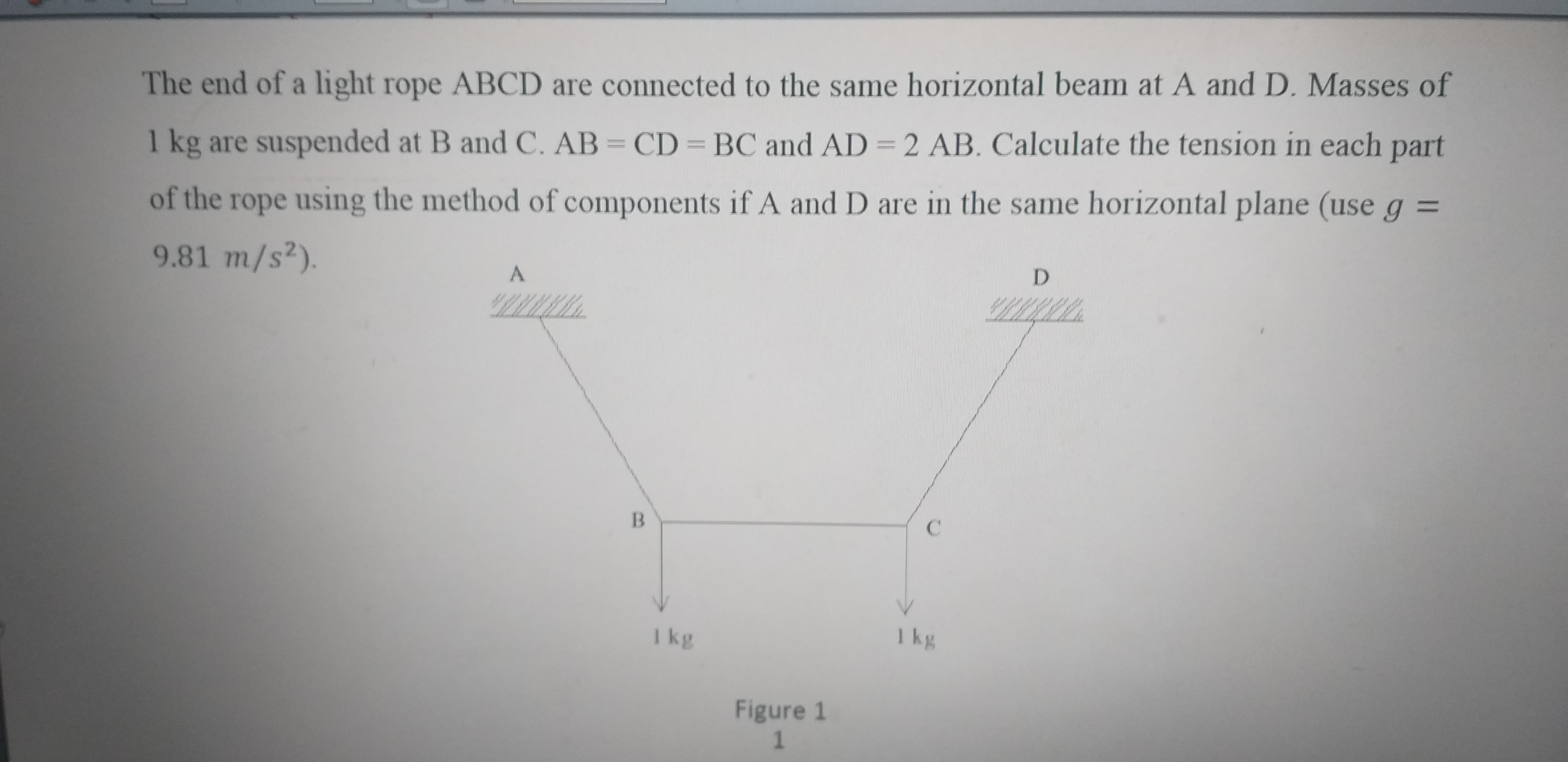 The end of a light rope ABCD are connected to the same horizontal beam at A and D. Masses of
1 kg are suspended at B and C. AB = CD BC and AD = 2 AB. Calculate the tension in each part
of the rope using the method of components if A and D are in the same horizontal plane (use g =
9.81 m/s2).
A.
