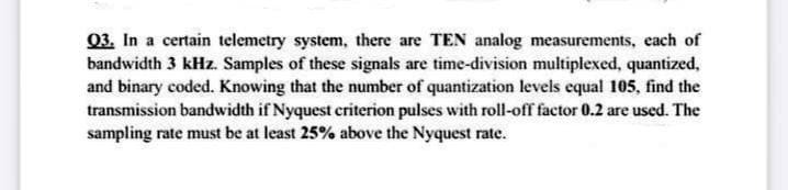 03. In a certain telemetry system, there are TEN analog measurements, each of
bandwidth 3 kHz. Samples of these signals are time-division multiplexed, quantized,
and binary coded. Knowing that the number of quantization levels equal 105, find the
transmission bandwidth if Nyquest criterion pulses with roll-off factor 0.2 are used. The
sampling rate must be at least 25% above the Nyquest rate.
