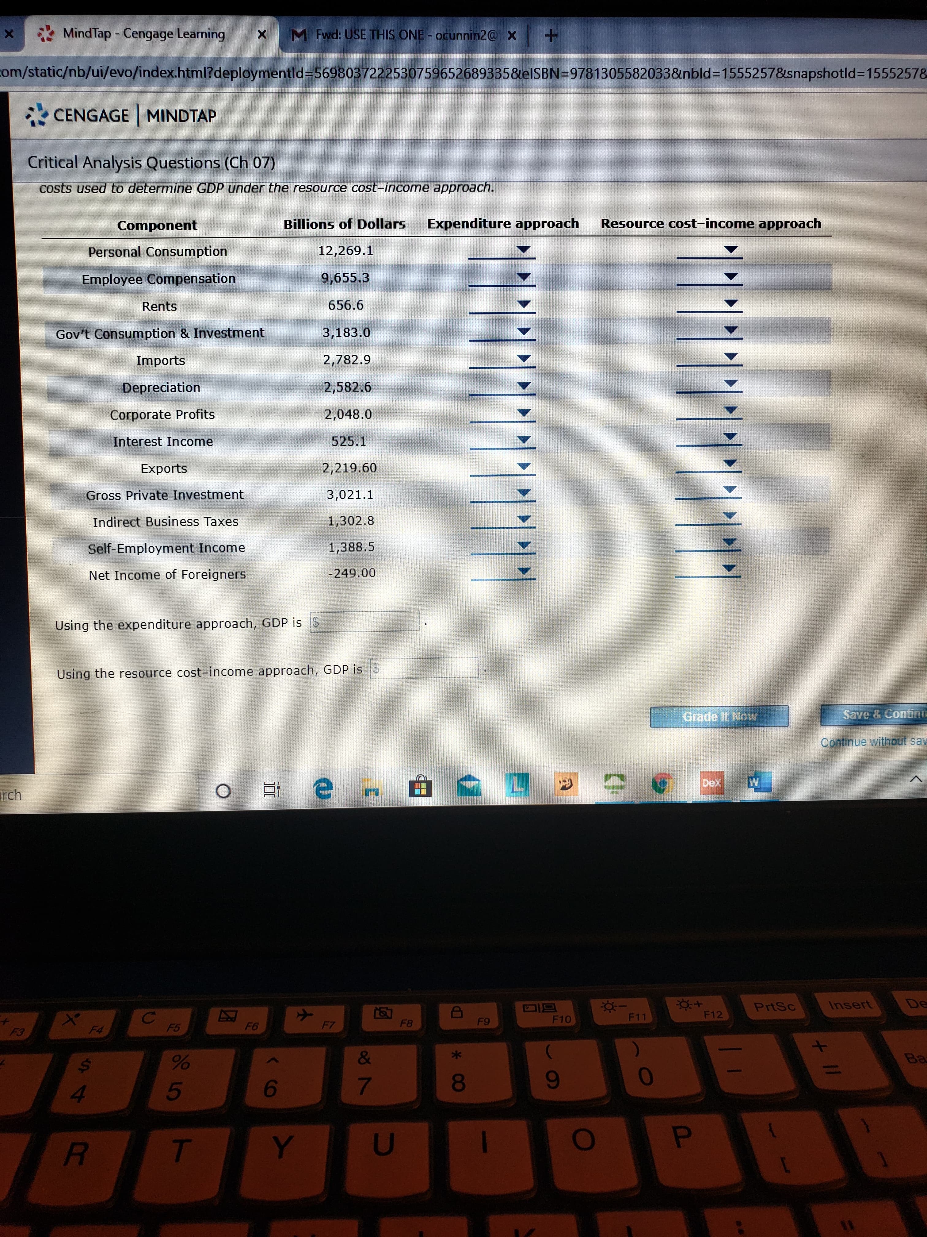 MindTap - Cengage Learning
M Fwd: USE THIS ONE- ocunnin2@ x +
com/static/nb/ui/evo/index.html?deploymentld%35698037222530759652689335&elSBN=9781305582033&nbld%3D15552578&snapshotld%3D15552578
CENGAGE MINDTAP
Critical Analysis Questions (Ch 07)
costs used to determine GDP under the resource cost-income approach.
Component
Billions of Dollars
Expenditure approach
Resource cost-income approach
Personal Consumption
12,269.1
Employee Compensation
9,655.3
Rents
656.6
Gov't Consumption & Investment
3,183.0
Imports
2,782.9
Depreciation
2,582.6
Corporate Profits
2,048.0
Interest Income
525.1
Exports
2,219.60
Gross Private Investment
3,021.1
Indirect Business Taxes
1,302.8
Self-Employment Income
1,388.5
Net Income of Foreigners
-249.00
Using the expenditure approach, GDP is S
Using the resource cost-income approach, GDP is
Grade It Now
Save & Continc
Continue withhout sav
irch
PrtSc
Insert
De
F10
F11
F12
F5
F6
F7
F8
F9
F3
F4
&
Ba
4.
5
6
8
9-
Y
+ I/
*3
