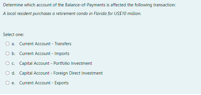 Determine which account of the Balance-of-Payments is affected the following transaction:
A local resident purchases a retirement condo in Florida for US$10 million.
Select one:
O a. Current Account - Transfers
O b. Current Account - Imports
O c. Capital Account - Portfolio Investment
O d. Capital Account - Foreign Direct Investment
Oe. Current Account - Exports