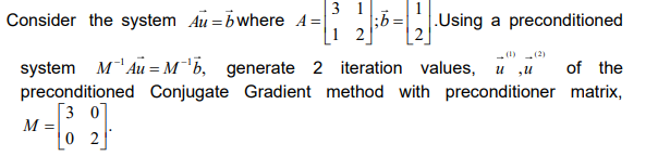 Consider the system Au =bwhere A=
3 1
;5=Using a preconditioned
-(1) (2)
system
M`Au = M'b, generate 2 iteration values, u ,u
of the
preconditioned Conjugate Gradient method with preconditioner matrix,
[3 0]
M =
0 2
