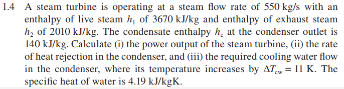 1.4 A steam turbine is operating at a steam flow rate of 550 kg/s with an
enthalpy of live steam h, of 3670 kJ/kg and enthalpy of exhaust steam
h, of 2010 kJ/kg. The condensate enthalpy h, at the condenser outlet is
140 kJ/kg. Calculate (i) the power output of the steam turbine, (ii) the rate
of heat rejection in the condenser, and (iii) the required cooling water flow
in the condenser, where its temperature increases by ATw = 11 K. The
specific heat of water is 4.19 kJ/kgK.
