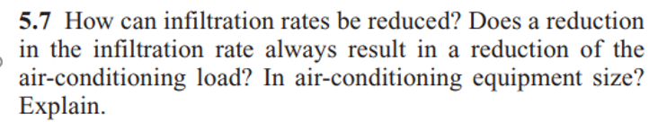 5.7 How can infiltration rates be reduced? Does a reduction
in the infiltration rate always result in a reduction of the
air-conditioning load? In air-conditioning equipment size?
Explain.
