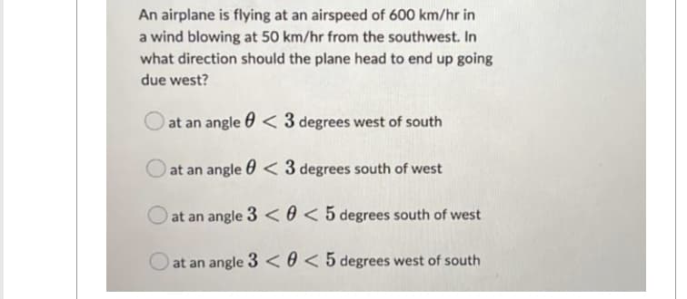 An airplane is flying at an airspeed of 600 km/hr in
a wind blowing at 50 km/hr from the southwest. In
what direction should the plane head to end up going
due west?
at an angle
O at an angle
<3 degrees west of south
< 3 degrees south of west
at an angle 3 <
at an angle 3 <
< 5 degrees south of west
< 5 degrees west of south