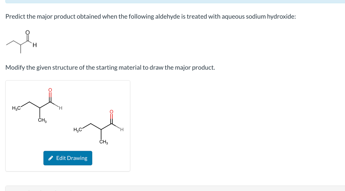 Predict the major product obtained when the following aldehyde is treated with aqueous sodium hydroxide:
Hu
H
Modify the given structure of the starting material to draw the major product.
H₂C
CH3
H
H₂C
Edit Drawing
CH3
H