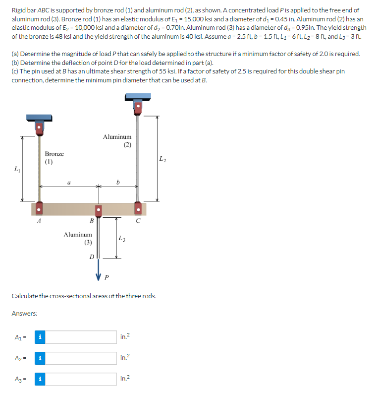 Rigid bar ABC is supported by bronze rod (1) and aluminum rod (2), as shown. A concentrated load P is applied to the free end of
aluminum rod (3). Bronze rod (1) has an elastic modulus of E₁ = 15,000 ksi and a diameter of d₁ = 0.45 in. Aluminum rod (2) has an
elastic modulus of E₂ = 10,000 ksi and a diameter of d₂ = 0.70in. Aluminum rod (3) has a diameter of d3= 0.95in. The yield strength
of the bronze is 48 ksi and the yield strength of the aluminum is 40 ksi. Assume a = 2.5 ft, b = 1.5 ft, L₁= 6 ft, L₂= 8 ft, and L3= 3 ft.
(a) Determine the magnitude of load P that can safely be applied to the structure if a minimum factor of safety of 2.0 is required.
(b) Determine the deflection of point D for the load determined in part (a).
(c) The pin used at B has an ultimate shear strength of 55 ksi. If a factor of safety of 2.5 is required for this double shear pin
connection, determine the minimum pin diameter that can be used at B.
5
L₁
A₁ =
A₂ =
A
A3 =
i
Bronze
(1)
i
a
B
Aluminum
(3)
Calculate the cross-sectional areas of the three rods.
Answers:
D
Aluminum
(2)
L3
in.²
in.²
C
in.2
L2