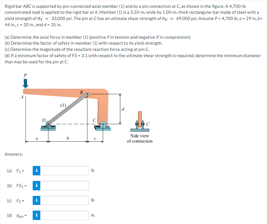 Rigid bar ABC is supported by pin-connected axial member (1) and by a pin connection at C, as shown in the figure. A 4,700-lb
concentrated load is applied to the rigid bar at A. Member (1) is a 3.50-in.-wide by 1.00-in.-thick rectangular bar made of steel with a
yield strength of Oy = 33,000 psi. The pin at C has an ultimate shear strength of Ou = 69,000 psi. Assume P = 4,700 lb, a = 29 in, b=
44 in., c = 20 in., and d = 35 in.
(a) Determine the axial force in member (1) (positive if in tension and negative if in compression).
(b) Determine the factor of safety in member (1) with respect to its yield strength.
(c) Determine the magnitude of the resultant reaction force acting at pin C.
(d) If a minimum factor of safety of FS = 3.1 with respect to the ultimate shear strength is required, determine the minimum diameter
that may be used for the pin at C.
Answers:
P
(a) F₁ =
(b) FS₁=
(c) Fc=
(d) dpin=
a
i
i
i
i
D
(1)
b
B
lb
lb
in.
the
Side view
of connection