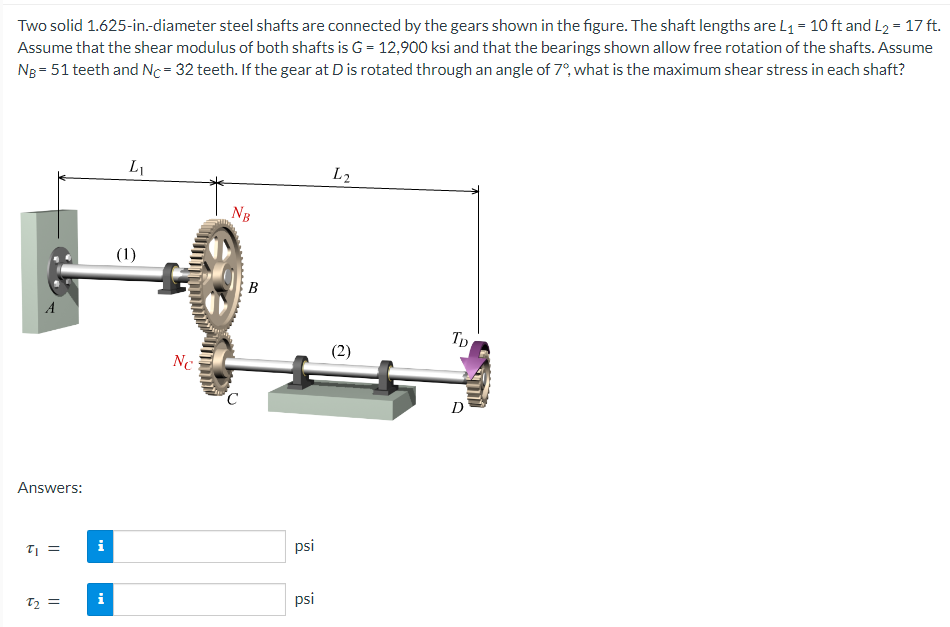 Two solid 1.625-in.-diameter steel shafts are connected by the gears shown in the figure. The shaft lengths are L₁ = 10 ft and L₂ = 17 ft.
Assume that the shear modulus of both shafts is G = 12,900 ksi and that the bearings shown allow free rotation of the shafts. Assume
NB = 51 teeth and Nc=32 teeth. If the gear at D is rotated through an angle of 7º, what is the maximum shear stress in each shaft?
A
Answers:
t₁ =
T₂ =
i
i
L₁
(1)
Nc
NB
C
B
psi
psi
L2
(2)
Tp
D