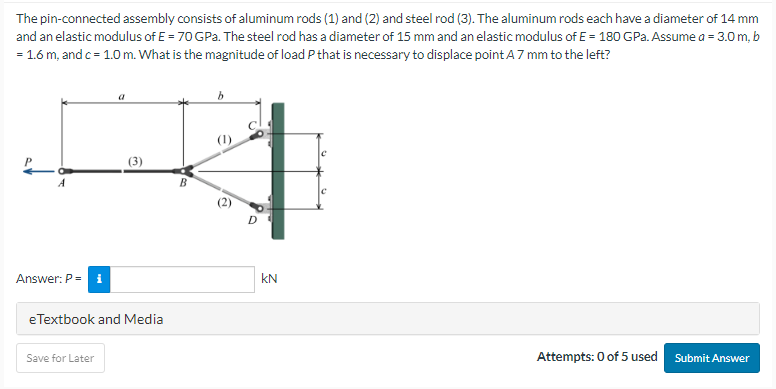The pin-connected assembly consists of aluminum rods (1) and (2) and steel rod (3). The aluminum rods each have a diameter of 14 mm
and an elastic modulus of E = 70 GPa. The steel rod has a diameter of 15 mm and an elastic modulus of E= 180 GPa. Assume a = 3.0 m, b
= 1.6 m, and c = 1.0 m. What is the magnitude of load P that is necessary to displace point A 7 mm to the left?
A
Answer: P = i
(3)
eTextbook and Media
Save for Later
B
b
D
kN
Attempts: 0 of 5 used Submit Answer