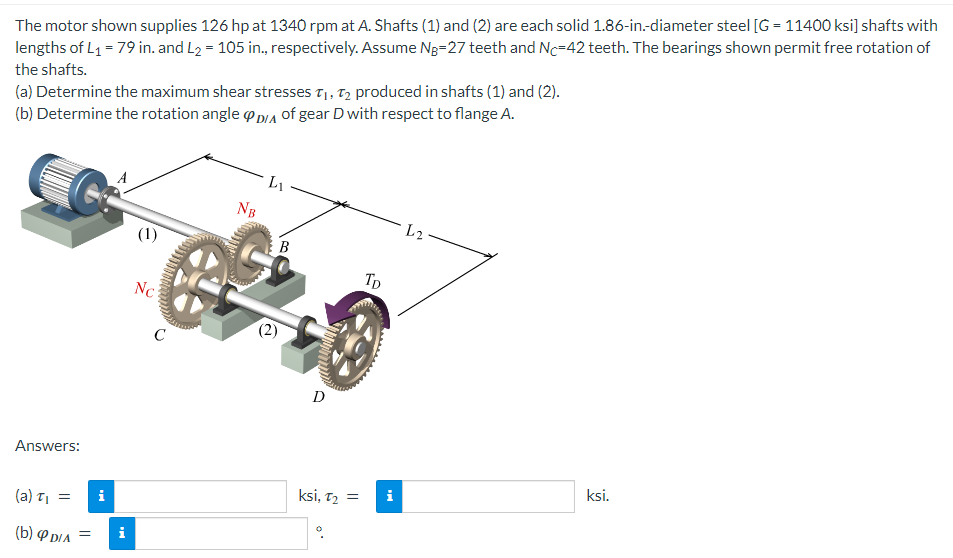 The motor shown supplies 126 hp at 1340 rpm at A. Shafts (1) and (2) are each solid 1.86-in.-diameter steel [G= 11400 ksi] shafts with
lengths of L₁ = 79 in. and L₂ = 105 in., respectively. Assume Ng-27 teeth and Nc-42 teeth. The bearings shown permit free rotation of
the shafts.
(a) Determine the maximum shear stresses T₁, T2 produced in shafts (1) and (2).
(b) Determine the rotation angle DIA of gear D with respect to flange A.
Answers:
(a) T₁
(b) DIA =
=
i
A
i
(1)
Nc
C
L1
NB
B
GE
(2)
D
ksi, T₂ =
TD
Mi
L2
ksi.