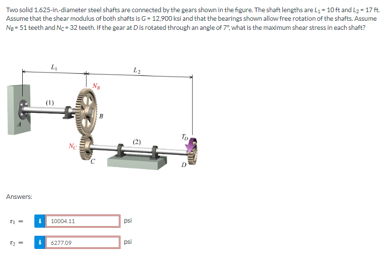 Two solid 1.625-in-diameter steel shafts are connected by the gears shown in the figure. The shaft lengths are L₁= 10 ft and L₂ = 17 ft.
Assume that the shear modulus of both shafts is G = 12,900 Ksi and that the bearings shown allow free rotation of the shafts. Assume
Ng= 51 teeth and Nc=32 teeth. If the gear at D is rotated through an angle of 7°, what is the maximum shear stress in each shaft?
Answers:
TI =
7₂ =
i
i
L₁
(1)
Nc
10004.11
6277.09
NB
psi
psi
L2
Tp
O