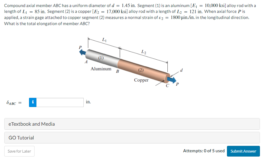 Compound axial member ABC has a uniform diameter of d = 1.45 in. Segment (1) is an aluminum [E₁ = 10,000 ksi] alloy rod with a
length of L₁ = 85 in. Segment (2) is a copper [E₂ = 17,000 ksi] alloy rod with a length of L₂ = 121 in. When axial force P is
applied, a strain gage attached to copper segment (2) measures a normal strain of 2 = 1800 μin./in. in the longitudinal direction.
What is the total elongation of member ABC?
SABC =
i
eTextbook and Media
GO Tutorial
Save for Later
L
Aluminum
in.
B
L₂2
Copper
CP
Attempts: 0 of 5 used Submit Answer