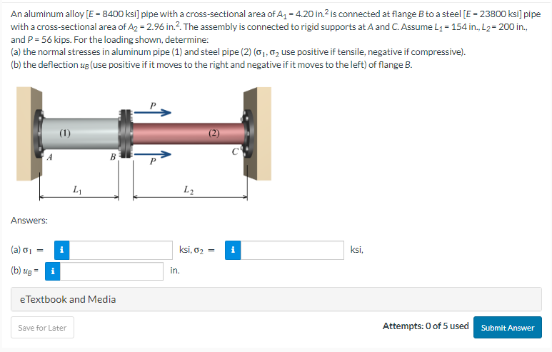 An aluminum alloy [E = 8400 ksi] pipe with a cross-sectional area of A₁ = 4.20 in.² is connected at flange B to a steel [E = 23800 ksi] pipe
with a cross-sectional area of A₂ = 2.96 in.². The assembly is connected to rigid supports at A and C. Assume L₁= 154 in., L₂= 200 in.,
and P = 56 kips. For the loading shown, determine:
(a) the normal stresses in aluminum pipe (1) and steel pipe (2) (₁, ₂ use positive if tensile, negative if compressive).
(b) the deflection ug (use positive if it moves to the right and negative if it moves to the left) of flange B.
Answers:
(a) 6₁
(b) ug =
(1)
L₁
Save for Later
B
eTextbook and Media
L2
ksi, 0₂ = i
in.
ksi,
Attempts: 0 of 5 used
Submit Answer