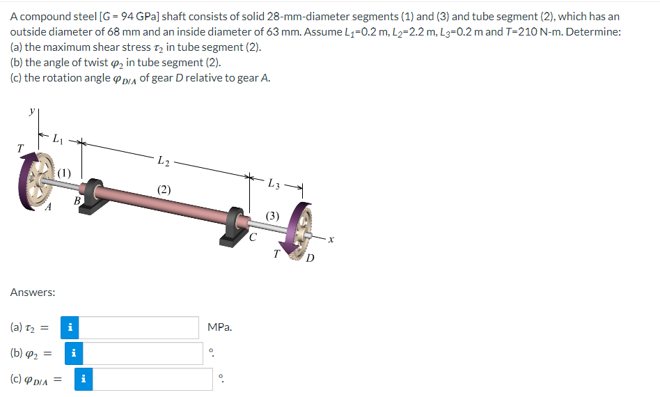 A compound steel [G= 94 GPa] shaft consists of solid 28-mm-diameter segments (1) and (3) and tube segment (2), which has an
outside diameter of 68 mm and an inside diameter of 63 mm. Assume L₁-0.2 m, L₂-2.2 m, L3-0.2 m and T-210 N-m. Determine:
(a) the maximum shear stress T₂ in tube segment (2).
(b) the angle of twist 2 in tube segment (2).
(c) the rotation angle DIA of gear D relative to gear A.
T
Answers:
(a) T₂ =
(b) ₂ =
(c) & DIA
(1)
=
B
i
i
L2
(2)
MPa.
C
L3
(3)
T D
X