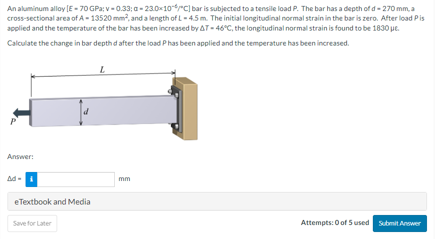 An aluminum alloy [E = 70 GPa; v = 0.33; a = 23.0x10-6/°C] bar is subjected to a tensile load P. The bar has a depth of d = 270 mm, a
cross-sectional area of A = 13520 mm², and a length of L = 4.5 m. The initial longitudinal normal strain in the bar is zero. After load P is
applied and the temperature of the bar has been increased by AT = 46°C, the longitudinal normal strain is found to be 1830 με.
Calculate the change in bar depth d after the load P has been applied and the temperature has been increased.
P
Answer:
Δd = i
d
eTextbook and Media
Save for Later
L
mm
Attempts: 0 of 5 used Submit Answer