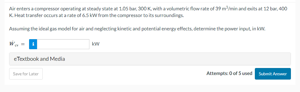 Air enters a compressor operating at steady state at 1.05 bar, 300 K, with a volumetric flow rate of 39 m³/min and exits at 12 bar, 400
K. Heat transfer occurs at a rate of 6.5 kW from the compressor to its surroundings.
Assuming the ideal gas model for air and neglecting kinetic and potential energy effects, determine the power input, in kW.
Wcv =
eTextbook and Media
Save for Later
kW
Attempts: 0 of 5 used
Submit Answer