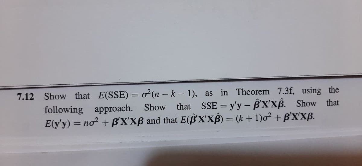 7.12 Show that E(SSE) = o (n – k – 1), as in Theorem 7.3f, using the
following approach. Show that SSE = y'y – ß'X'xß. Show that
E(y'y) = nơ² + ß'X'XB and that E(§'X'xß) = (k + 1)o² + B'X'XB.
%3D
