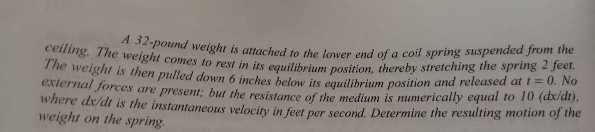 ceiling. The weight comes to rest in its equilibrium position, thereby stretching the spring 2 feet.
2-pound weight is attached to the lower end of a coil spring suspended from the
0. No
he weight is then pulled down 6 inches below its equilibrium position and released at t=
external forces are present; but the resistance of the medium is numerically equal to 10 (axrat),
where dx/dt is the instantaneous velocity in feet per second. Determine the resulting motion of the
weight on the spring.
