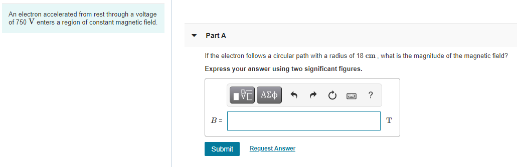 An electron accelerated from rest through a voltage
of 750 V enters a region of constant magnetic field.
Part A
If the electron follows a circular path with a radius of 18 cm , what is the magnitude of the magnetic field?
Express your answer using two significant figures.
П
HVα ΑΣφ
B =
T
Submit
Request Answer
