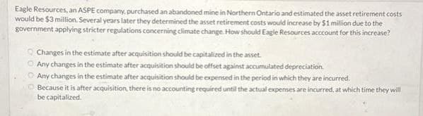 Eagle Resources, an ASPE company, purchased an abandoned mine in Northern Ontario and estimated the asset retirement costs
would be $3 million. Several years later they determined the asset retirement costs would increase by $1 million due to the
government applying stricter regulations concerning climate change. How should Eagle Resources acccount for this increase?
Changes in the estimate after acquisition should be capitalized in the asset.
Any changes in the estimate after acquisition should be offset against accumulated depreciation.
Any changes in the estimate after acquisition should be expensed in the period in which they are incurred.
Because it is after acquisition, there is no accounting required until the actual expenses are incurred, at which time they will
be capitalized.