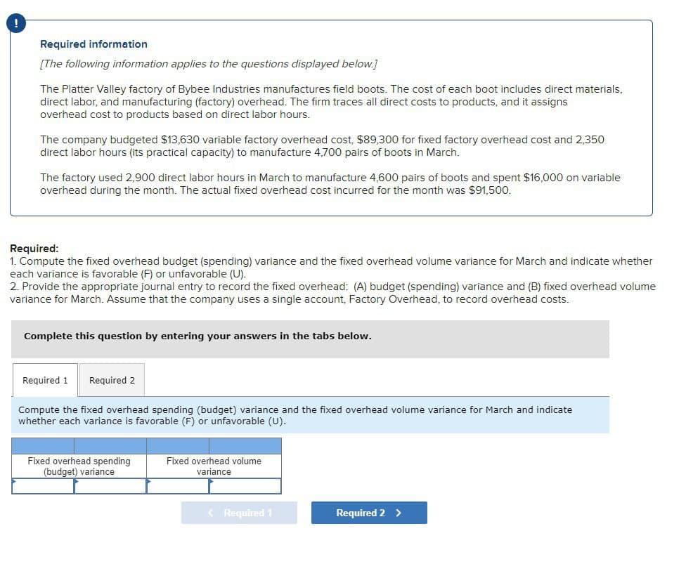 !
Required information
[The following information applies to the questions displayed below.]
The Platter Valley factory of Bybee Industries manufactures field boots. The cost of each boot includes direct materials,
direct labor, and manufacturing (factory) overhead. The firm traces all direct costs to products, and it assigns
overhead cost to products based on direct labor hours.
The company budgeted $13,630 variable factory overhead cost, $89,300 for fixed factory overhead cost and 2,350
direct labor hours (its practical capacity) to manufacture 4,700 pairs of boots in March.
The factory used 2,900 direct labor hours in March to manufacture 4,600 pairs of boots and spent $16,000 on variable
overhead during the month. The actual fixed overhead cost incurred for the month was $91,500.
Required:
1. Compute the fixed overhead budget (spending) variance and the fixed overhead volume variance for March and indicate whether
each variance is favorable (F) or unfavorable (U).
2. Provide the appropriate journal entry to record the fixed overhead: (A) budget (spending) variance and (B) fixed overhead volume
variance for March. Assume that the company uses a single account, Factory Overhead, to record overhead costs.
Complete this question by entering your answers in the tabs below.
Required 1 Required 2
Compute the fixed overhead spending (budget) variance and the fixed overhead volume variance for March and indicate
whether each variance is favorable (F) or unfavorable (U).
Fixed overhead spending
(budget) variance
Fixed overhead volume
variance
< Required 1
Required 2 >