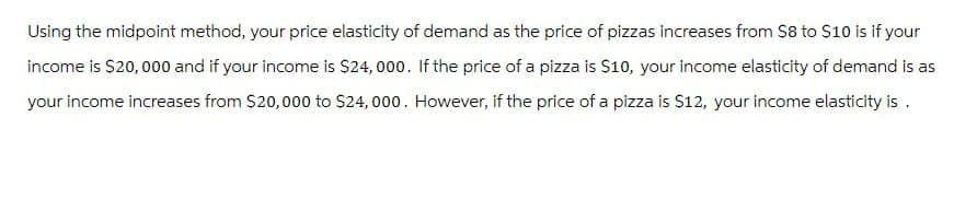 Using the midpoint method, your price elasticity of demand as the price of pizzas increases from $8 to $10 is if your
income is $20,000 and if your income is $24,000. If the price of a pizza is $10, your income elasticity of demand is as
your income increases from $20,000 to $24,000. However, if the price of a pizza is $12, your income elasticity is.