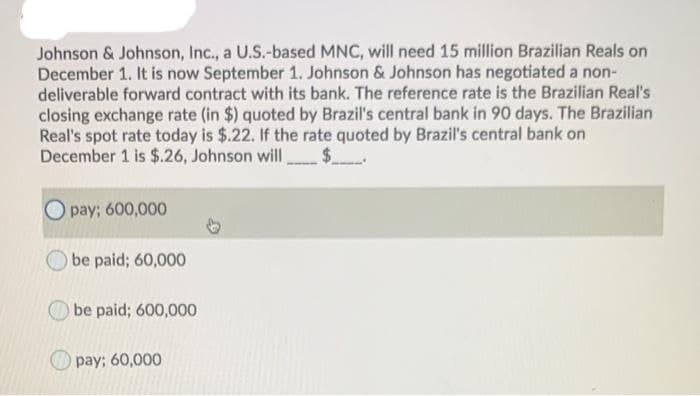 Johnson & Johnson, Inc., a U.S.-based MNC, will need 15 million Brazilian Reals on
December 1. It is now September 1. Johnson & Johnson has negotiated a non-
deliverable forward contract with its bank. The reference rate is the Brazilian Real's
closing exchange rate (in $) quoted by Brazil's central bank in 90 days. The Brazilian
Real's spot rate today is $.22. If the rate quoted by Brazil's central bank on
December 1 is $.26, Johnson will,
pay; 600,000
be paid; 60,000
be paid; 600,000
pay; 60,000
$_