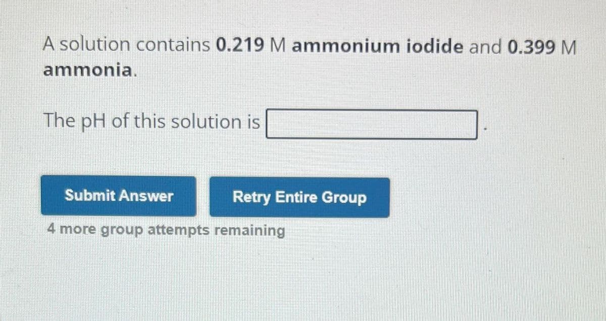 A solution contains 0.219 M ammonium iodide and 0.399 M
ammonia.
The pH of this solution is
Submit Answer
Retry Entire Group
4 more group attempts remaining
