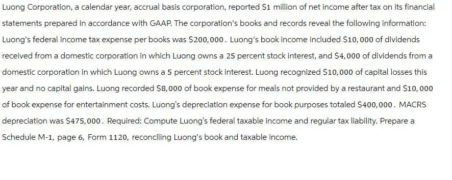 Luong Corporation, a calendar year, accrual basis corporation, reported $1 million of net income after tax on its financial
statements prepared in accordance with GAAP. The corporation's books and records reveal the following information:
Luong's federal income tax expense per books was $200,000. Luong's book income included $10,000 of dividends
received from a domestic corporation in which Luong owns a 25 percent stock interest, and $4,000 of dividends from a
domestic corporation in which Luong owns a 5 percent stock interest. Luong recognized $10,000 of capital losses this
year and no capital gains. Luong recorded $8,000 of book expense for meals not provided by a restaurant and $10,000
of book expense for entertainment costs. Luong's depreciation expense for book purposes totaled $400,000. MACRS
depreciation was $475,000. Required: Compute Luong's federal taxable income and regular tax liability. Prepare a
Schedule M-1, page 6, Form 1120, reconciling Luong's book and taxable income.