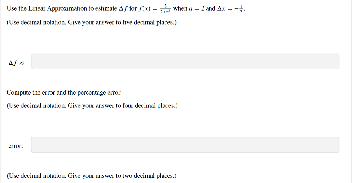 Use the Linear Approximation to estimate Af for f(x) =
2+x?
2 when a = 2 and Ax = -
(Use decimal notation. Give your answer to five decimal places.)
Af -
Compute the error and the percentage error.
(Use decimal notation. Give your answer to four decimal places.)
error:
(Use decimal notation. Give your answer to two decimal places.)
