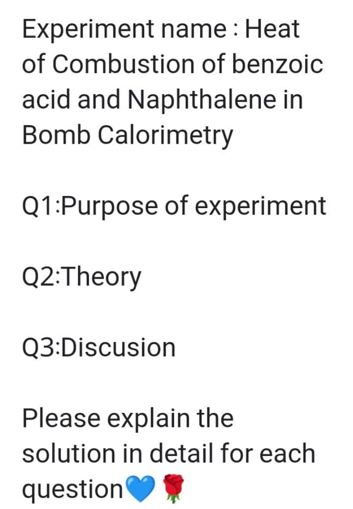 Experiment name : Heat
of Combustion of benzoic
acid and Naphthalene in
Bomb Calorimetry
Q1:Purpose of experiment
Q2:Theory
Q3:Discusion
Please explain the
solution in detail for each
question

