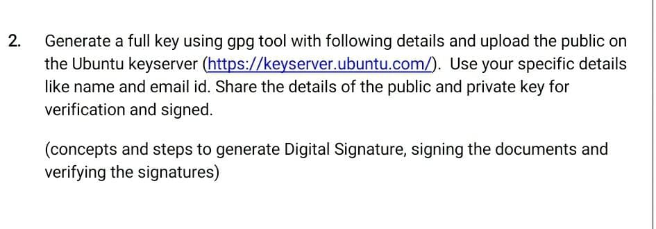 2.
Generate a full key using gpg tool with following details and upload the public on
the Ubuntu keyserver (https://keyserver.ubuntu.com/). Use your specific details
like name and email id. Share the details of the public and private key for
verification and signed.
(concepts and steps to generate Digital Signature, signing the documents and
verifying the signatures)
