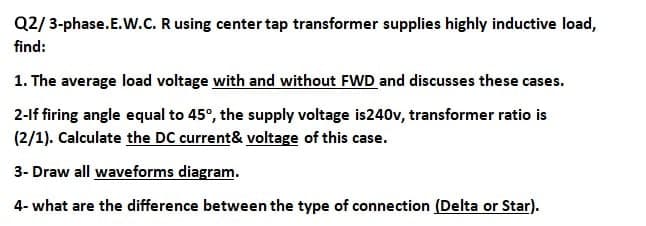 Q2/3-phase.E.W.C. R using center tap transformer supplies highly inductive load,
find:
1. The average load voltage with and without FWD and discusses these cases.
2-lf firing angle equal to 45°, the supply voltage is240v, transformer ratio is
(2/1). Calculate the DC current& voltage of this case.
3- Draw all waveforms diagram.
4- what are the difference between the type of connection (Delta or Star).
