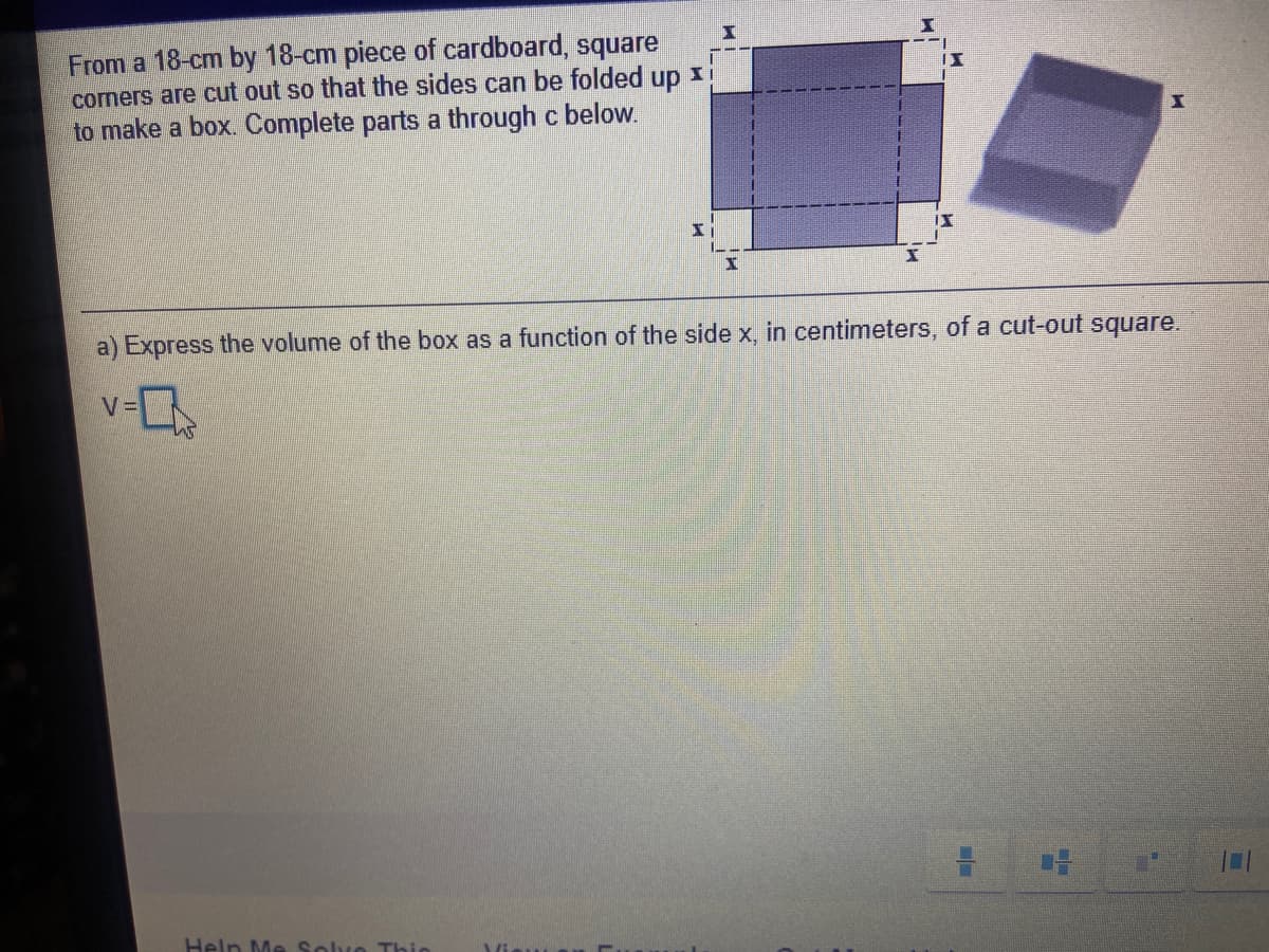 From a 18-cm by 18-cm piece of cardboard, square
cormers are cut out so that the sides can be folded up xi
to make a box. Complete parts a through c below.
II
a) Express the volume of the box as a function of the side x, in centimeters, of a cut-out square.
v-L
Help Me Solvo Thio
