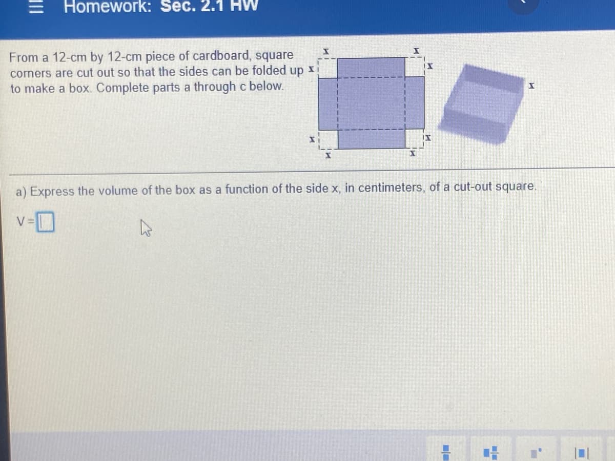 = Homework: Sec. 2.1 HW
From a 12-cm by 12-cm piece of cardboard, square
corners are cut out so that the sides can be folded up x
to make a box. Complete parts a through c below.
a) Express the volume of the box as a function of the side x, in centimeters, of a cut-out square.
V =
