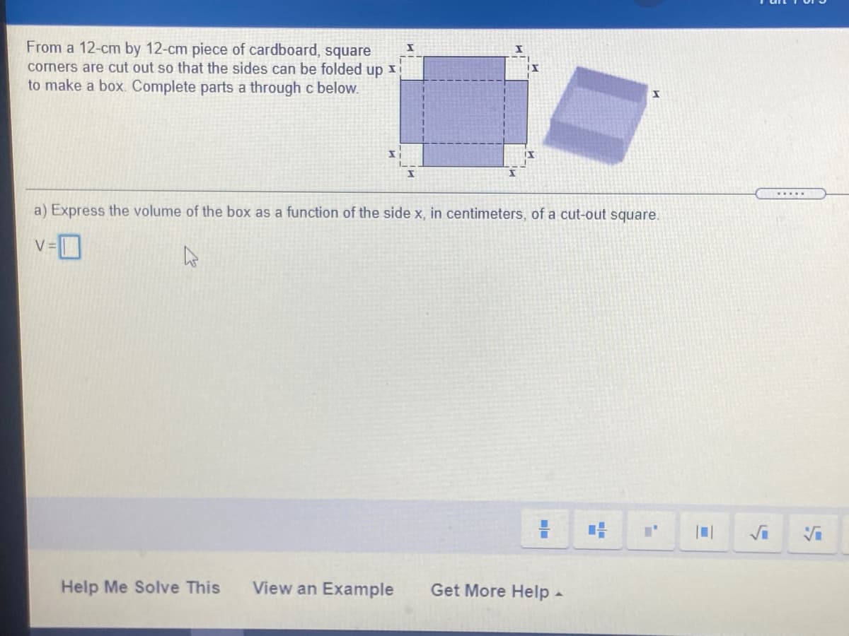 From a 12-cm by 12-cm piece of cardboard, square
corners are cut out so that the sides can be folded up x
to make a box. Complete parts a through c below.
....
a) Express the volume of the box as a function of the side x, in centimeters, of a cut-out square.
V =
Help Me Solve This
View an Example
Get More Help-
