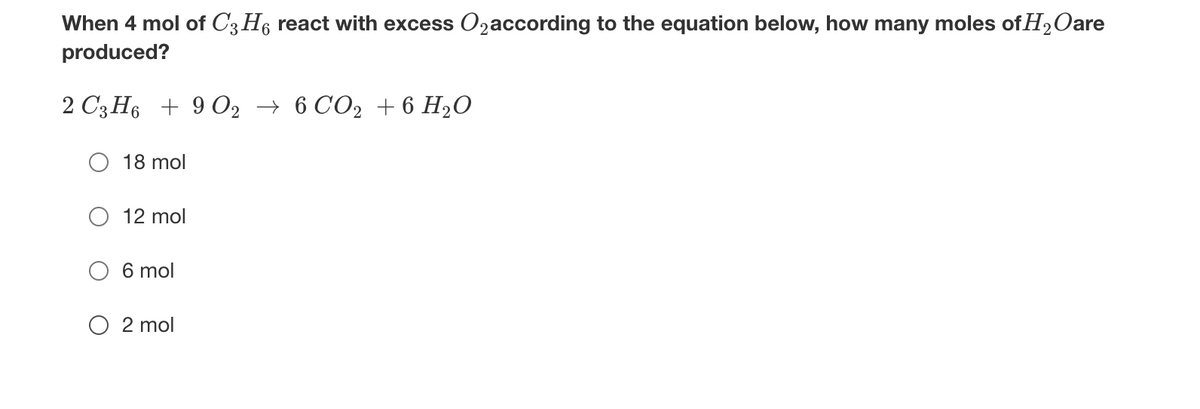When 4 mol of C3 H6 react with excess O2according to the equation below, how many moles of H2Oare
produced?
2 С3 Н6 + 902 — 6 СО2 + 6 H2О
18 mol
12 mol
6 mol
O 2 mol
