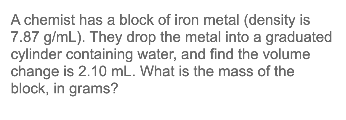 A chemist has a block of iron metal (density is
7.87 g/mL). They drop the metal into a graduated
cylinder containing water, and find the volume
change is 2.10 mL. What is the mass of the
block, in grams?
